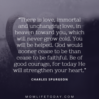 There is love, immortal and unchanging love, in heaven toward you, which will never grow cold. You will be helped. God would sooner cease to be than cease to be faithful. Be of good courage, for today He will strengthen your heart. ~ Charles Spurgeon
